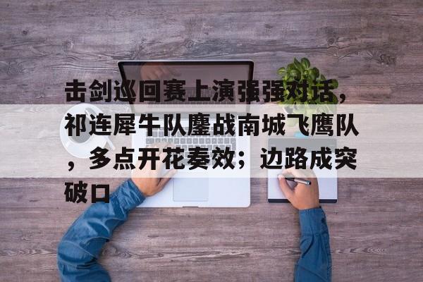 南宫ng关于击剑巡回赛上演强强对话，祁连犀牛队鏖战南城飞鹰队，多点开花奏效；边路成突破口的信息
